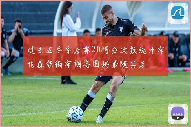 过去五季季后赛20得分次数统计布伦森领衔布朗塔图姆紧随其后
