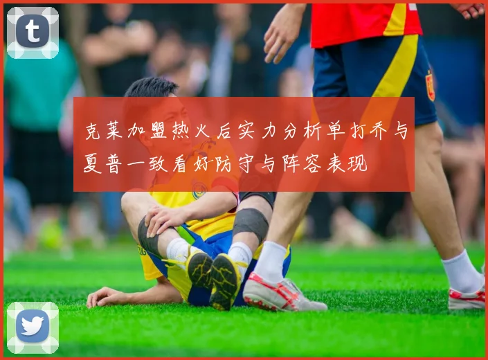 克莱加盟热火后实力分析单打乔与夏普一致看好防守与阵容表现